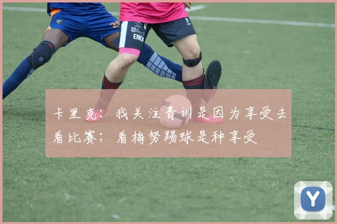 卡里克：我关注青训是因为享受去看比赛；看梅努踢球是种享受