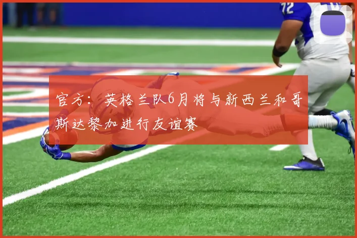 官方：英格兰队6月将与新西兰和哥斯达黎加进行友谊赛